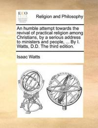 An Humble Attempt Towards the Revival of Practical Religion Among Christians, by a Serious Address to Ministers and People, ... by I. Watts, D.D. the Third Edition.