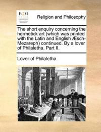 The Short Enquiry Concerning the Hermetick Art (Which Was Printed with the Latin and English Aesch-Mezareph) Continued. by a Lover of Philaletha. Part II.