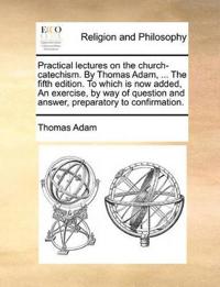 Practical Lectures on the Church-Catechism. by Thomas Adam, ... the Fifth Edition. to Which Is Now Added, an Exercise, by Way of Question and Answer, Preparatory to Confirmation.