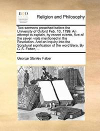 Two Sermons Preached Before the University of Oxford Feb. 10, 1799. an Attempt to Explain, by Recent Events, Five of the Seven Vials Mentioned in the Revelation. and an Inquiry Into the Scriptural Signification of the Word Bara. by G. S. Faber, ...