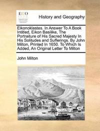 Eikonoklastes. in Answer to a Book Intitled, Eikon Basilike, the Portraiture of His Sacred Majesty in His Solitudes and Sufferings. by John Milton, Printed in 1650. to Which Is Added, an Original Letter to Milton
