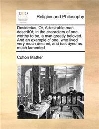 Desiderius. Or, a Desirable Man Describ'd; In the Characters of One Worthy to Be, a Man Greatly Beloved. and an Example of One, Who Lived Very Much Desired, and Has Dyed as Much Lamented