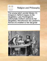 The Young Lady's Pocket Library; Dr. Gregory's, Father's Legacy to His Daughters; Lady Pennington's Unfortunate Mother's Advice to Her Daughters; Marchioness de Lambert's Advice of a Mother to Her Daughter