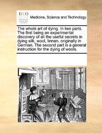 The Whole Art of Dying. in Two Parts. the First Being an Experimental Discovery of All the Useful Secrets in Dying Silk, Wool, Linnen. Originally in German. the Second Part Is a General Instruction for the Dying of Wools.