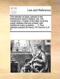 The Statutes at Large, Passed in the Parliaments Held in Ireland. Vol. VIII. Containing I. a Table of the Titles of All the Public Statutes That Are Printed, with Additional Notes in Italicks. ... V. Two Statutes Passed 28 Henry VIII Volume 4 of 8