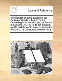 The Statutes at Large, Passed in the Parliaments Held in Ireland. Vol. I. Containing from the Third Year of Edward the Second, A.D. 1310, to the Eleventh, Twelfth and Thirteenth Years of James the First, A.D. 1612 Inclusive Volume 1 of 8