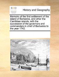 Memoirs of the First Settlement of the Island of Barbados, and Other the Carribbee Islands, with the Succession of the Governors and Commanders in Chief of Barbados to the Year 1742.
