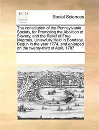 The Constitution of the Pennsylvania Society, for Promoting the Abolition of Slavery, and the Relief of Free Negroes, Unlawfully Held in Bondage. Begun in the Year 1774, and Enlarged on the Twenty-Third of April, 1787