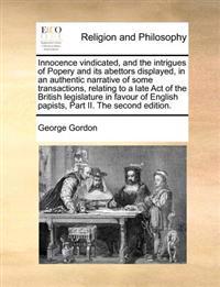 Innocence vindicated, and the intrigues of Popery and its abettors displayed, in an authentic narrative of some transactions, relating to a late Act of the British legislature in favour of English papists, Part II. The second edition.