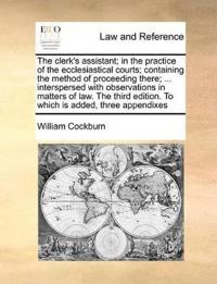 The Clerk's Assistant; In the Practice of the Ecclesiastical Courts; Containing the Method of Proceeding There; ... Interspersed with Observations in Matters of Law. the Third Edition. to Which Is Added, Three Appendixes