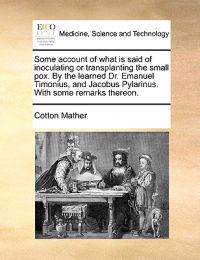Some Account of What Is Said of Inoculating or Transplanting the Small Pox. by the Learned Dr. Emanuel Timonius, and Jacobus Pylarinus. with Some Remarks Thereon.