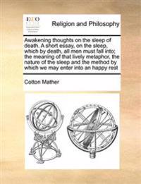 Awakening thoughts on the sleep of death. A short essay, on the sleep, which by death, all men must fall into; the meaning of that lively metaphor, the nature of the sleep and the method by which we may enter into an happy rest