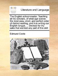 The English School-Master. Teaching All His Scholars, of What Age Soever, the Most Easy, Short, and Perfect Order of Distinct Reading, and True Writing Our English Tongue, ... Devised for Thy Sake That Wantest Any Part of This Skill