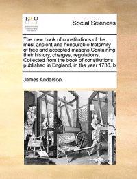 The New Book of Constitutions of the Most Ancient and Honourable Fraternity of Free and Accepted Masons Containing Their History, Charges, Regulations, Collected from the Book of Constitutions Published in England, in the Year 1738, B
