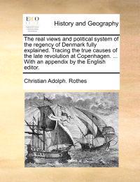 The Real Views and Political System of the Regency of Denmark Fully Explained. Tracing the True Causes of the Late Revolution at Copenhagen. ... with an Appendix by the English Editor.