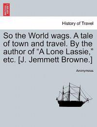 Bokomslag för "So the World Wags. a Tale of Town and Travel. by the Author of "A Lone Lassie," Etc. [J. Jemmett Browne.]"