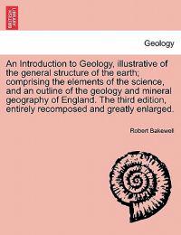 An Introduction to Geology, illustrative of the general structure of the earth; comprising the elements of the science, and an outline of the geology and mineral geography of England. The third edition, entirely recomposed and greatly enlarged.