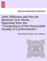 John Wilkinson and the Old Bersham Iron Works ... Reprinted from the Transactions of the Honourable Society of Cymmrodorion..