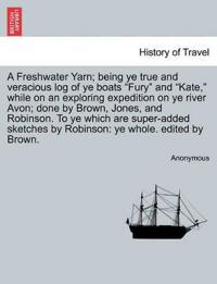 A Freshwater Yarn; Being Ye True and Veracious Log of Ye Boats "Fury" and "Kate," While on an Exploring Expedition on Ye River Avon; Done by Brown, Jones, and Robinson. to Ye Which Are Super-Added Sketches by Robinson
