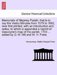 Memorials of Stepney Parish; That Is to Say the Vestry Minutes from 1579 to 1662, Now First Printed, with an Introduction and Notes; To Which Is Appended a Reprint of Gascoyne's Map of the Parish, 1703 ... Edited by G. W. Hill and W. H. Frere.