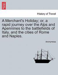 A Merchant's Holiday; Or, a Rapid Journey Over the Alps and Apennines to the Battlefields of Italy, and the Cities of Rome and Naples.