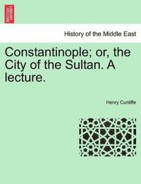 Constantinople; Or, the City of the Sultan. a Lecture.