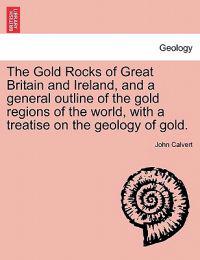 The Gold Rocks of Great Britain and Ireland, and a General Outline of the Gold Regions of the World, with a Treatise on the Geology of Gold.