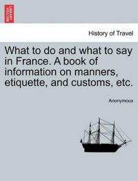 What to do and what to say in France. A book of information on manners, etiquette, and customs, etc.