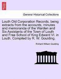 Louth Old Corporation Records, Being Extracts from the Accounts, Minutes and Memoranda of the Warden and Six Assistants of the Town of Louth and Free School of King Edward VI. in Louth. Compiled by R. W. Goulding.
