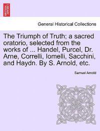 The Triumph of Truth; A Sacred Oratorio, Selected from the Works of ... Handel, Purcel, Dr. Arne, Correlli, Iomelli, Sacchini, and Haydn. by S. Arnold, Etc.