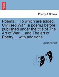 Poems ... to Which Are Added, Civilised War, [A Poem, ] Before Published Under the Title of the Art of War ... and the Art of Poetry ... with Additions.