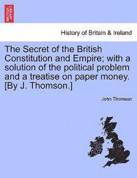 The Secret of the British Constitution and Empire; With a Solution of the Political Problem and a Treatise on Paper Money. [By J. Thomson.]