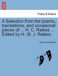A Selection from the Poems, Translations, and Occasional Pieces of ... H. C. Raikes ... Edited by H. St. J. Raikes.