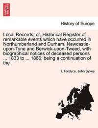 Local Records; Or, Historical Register of Remarkable Events Which Have Occurred in Northumberland and Durham, Newcastle-Upon-Tyne and Berwick-Upon-Tweed, with Biographical Notices of Deceased Persons ... 1833 to ... 1866, Being a Continuation of the