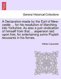 A Declaration Made by the Earl of New-Castle ... for His Resolution of Marching Into Yorkshire. as Also a Just Vindication of Himself from That ... Aspersion Laid Upon Him, for Entertaining Some Popish Recusants in His Forces.