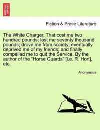 The White Charger. That Cost Me Two Hundred Pounds; Lost Me Seventy Thousand Pounds; Drove Me from Society; Eventually Deprived Me of My Friends; And Finally Compelled Me to Quit the Service. by the Author of the "Horse Guards" [I.E. R. Hort], Etc.