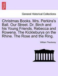 Christmas Books. Mrs. Perkins's Ball. Our Street. Dr. Birch and His Young Friends. Rebecca and Rowena. the Kickleburys on the Rhine. the Rose and the Ring.
