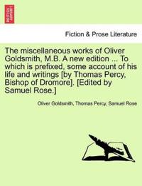 The Miscellaneous Works of Oliver Goldsmith, M.B. a New Edition ... to Which Is Prefixed, Some Account of His Life and Writings [By Thomas Percy, Bishop of Dromore]. [Edited by Samuel Rose.]