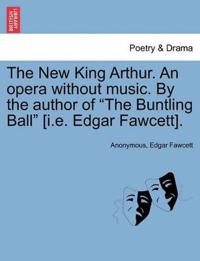 The New King Arthur. an Opera Without Music. by the Author of "The Buntling Ball" [I.E. Edgar Fawcett].
