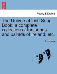 The Universal Irish Song Book; a complete collection of the songs and ballads of Ireland, etc.
