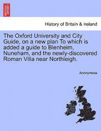 The Oxford University and City Guide, on a New Plan to Which Is Added a Guide to Blenheim, Nuneham, and the Newly-Discovered Roman Villa Near Northleigh.