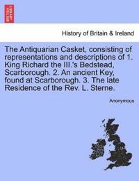 The Antiquarian Casket, Consisting of Representations and Descriptions of 1. King Richard the III.'s Bedstead, Scarborough. 2. an Ancient Key, Found at Scarborough. 3. the Late Residence of the Rev. L. Sterne.