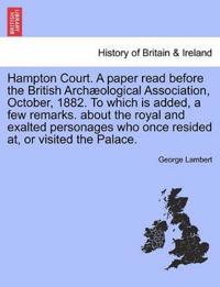 Hampton Court. a Paper Read Before the British Arch Ological Association, October, 1882. to Which Is Added, a Few Remarks. about the Royal and Exalted Personages Who Once Resided AT, or Visited the Palace.
