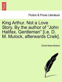 King Arthur. Not a Love Story. by the Author of "John Halifax, Gentleman" [I.E. D. M. Mulock, Afterwards Craik].