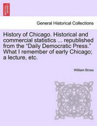 History of Chicago. Historical and Commercial Statistics ... Republished from the "Daily Democratic Press." What I Remember of Early Chicago; A Lecture, Etc.