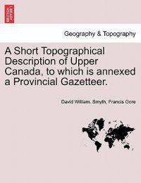 A Short Topographical Description of Upper Canada, to Which Is Annexed a Provincial Gazetteer.