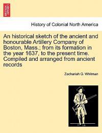 An Historical Sketch of the Ancient and Honourable Artillery Company of Boston, Mass.; From Its Formation in the Year 1637, to the Present Time. Compiled and Arranged from Ancient Records