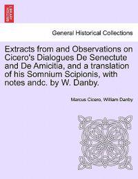 Extracts from and Observations on Cicero's Dialogues de Senectute and de Amicitia, and a Translation of His Somnium Scipionis, with Notes Andc. by W. Danby.