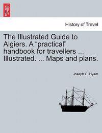 The Illustrated Guide to Algiers. a Practical Handbook for Travellers ... Illustrated. ... Maps and Plans.