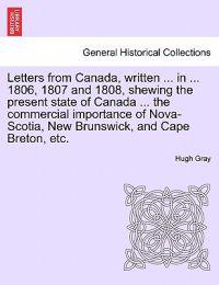 Letters from Canada, Written ... in ... 1806, 1807 and 1808, Shewing the Present State of Canada ... the Commercial Importance of Nova-Scotia, New Brunswick, and Cape Breton, Etc.